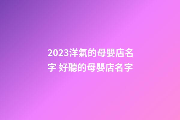 2023洋氣的母嬰店名字 好聽的母嬰店名字-第1張-店鋪起名-玄機派